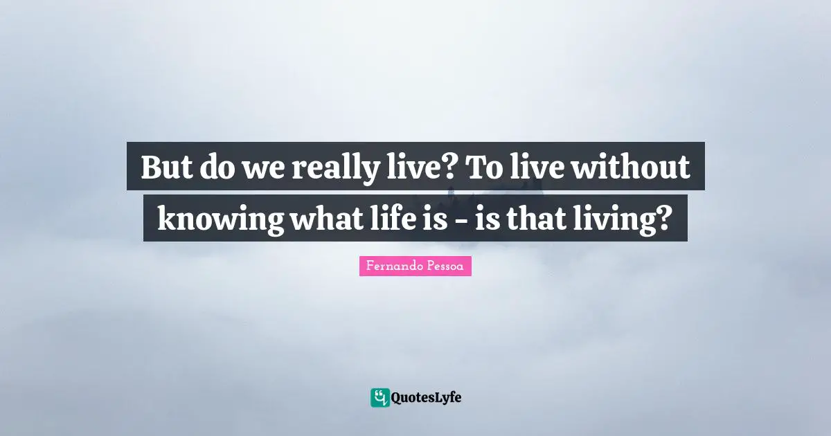 But do we really live? To live without knowing what life is - is that living?