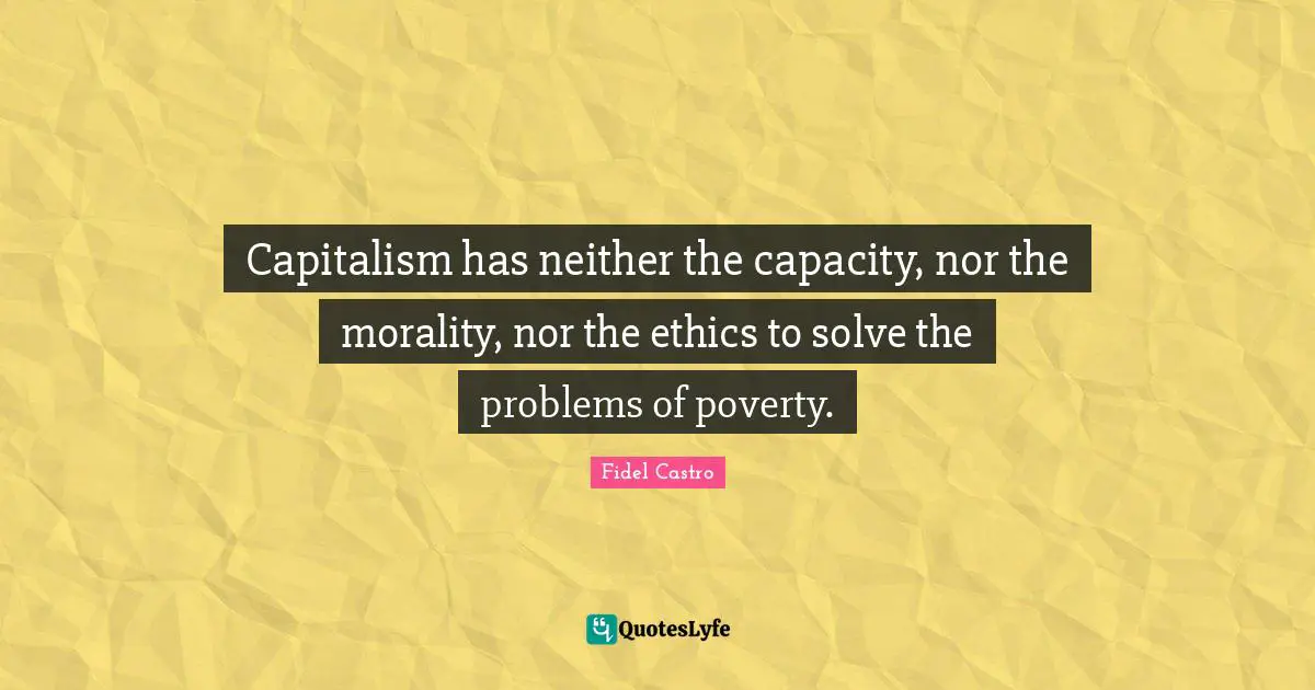 Capitalism has neither the capacity, nor the morality, nor the ethics to solve the problems of poverty.
