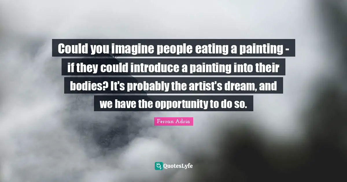 Ferran Adria Quotes: "Could you imagine people eating a painting - if they could introduce a painting into their bodies? It's probably the artist's dream, and we have the opportunity to do so."
