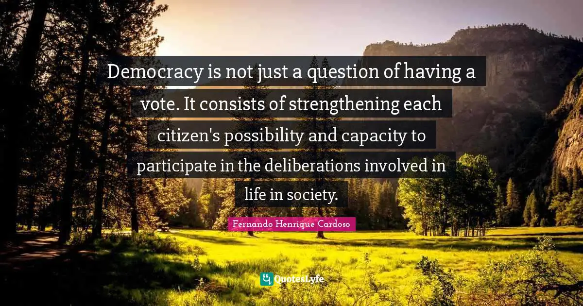 Democracy is not just a question of having a vote. It consists of strengthening each citizen's possibility and capacity to participate in the deliberations involved in life in society.