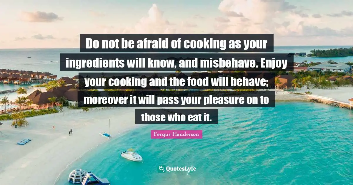 Behave Quotes: "Do not be afraid of cooking as your ingredients will know, and misbehave. Enjoy your cooking and the food will behave; moreover it will pass your pleasure on to those who eat it."