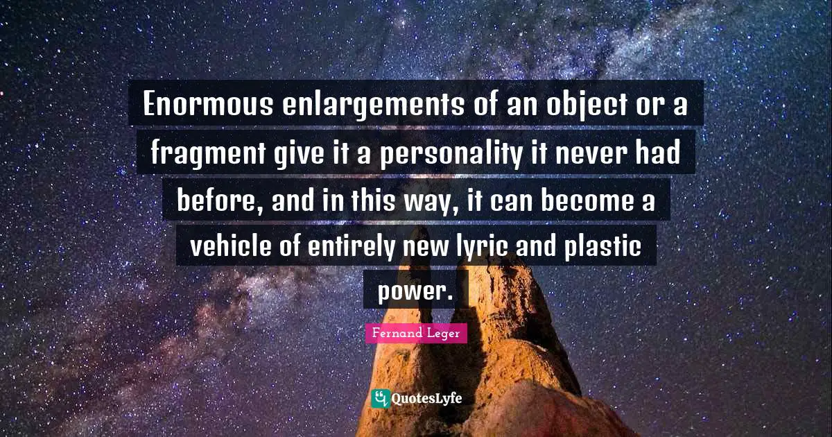 Enormous enlargements of an object or a fragment give it a personality it never had before, and in this way, it can become a vehicle of entirely new lyric and plastic power.