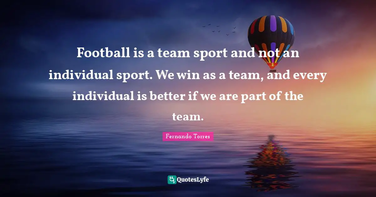 Football is a team sport and not an individual sport. We win as a team, and every individual is better if we are part of the team.