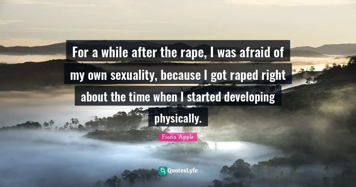 For a while after the rape, I was afraid of my own sexuality, because I got raped right about the time when I started developing physically.