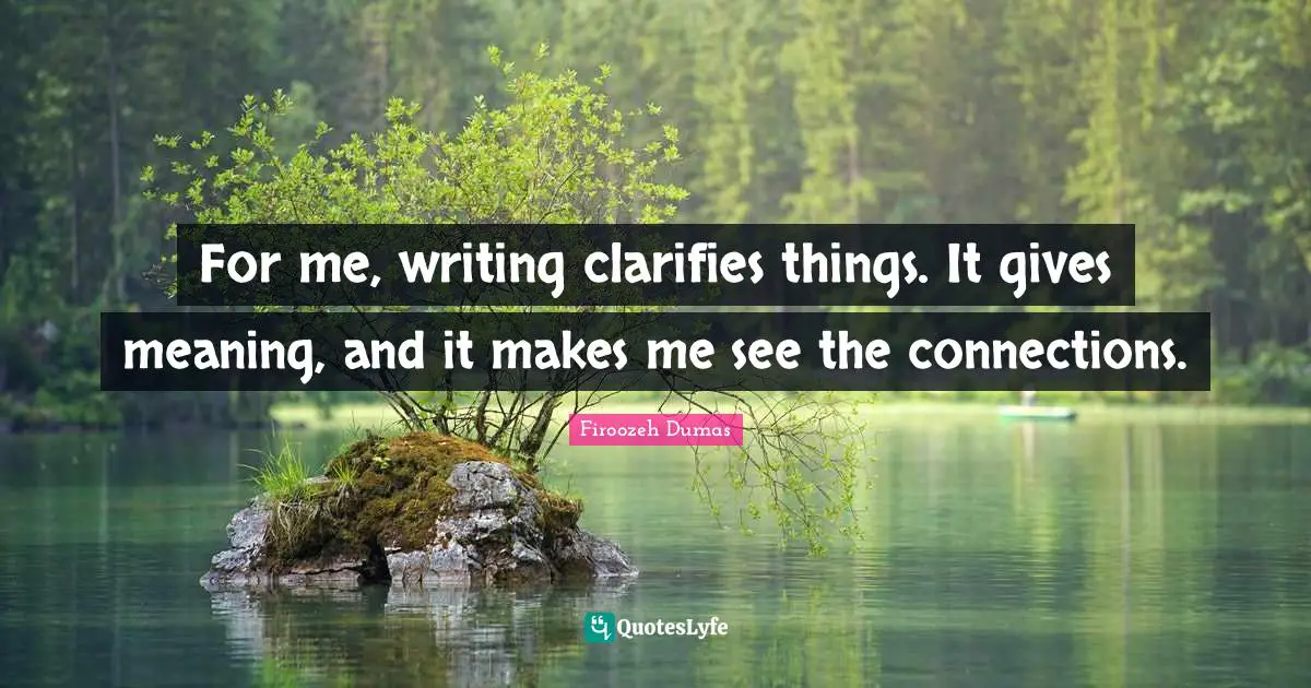 For me, writing clarifies things. It gives meaning, and it makes me see the connections.