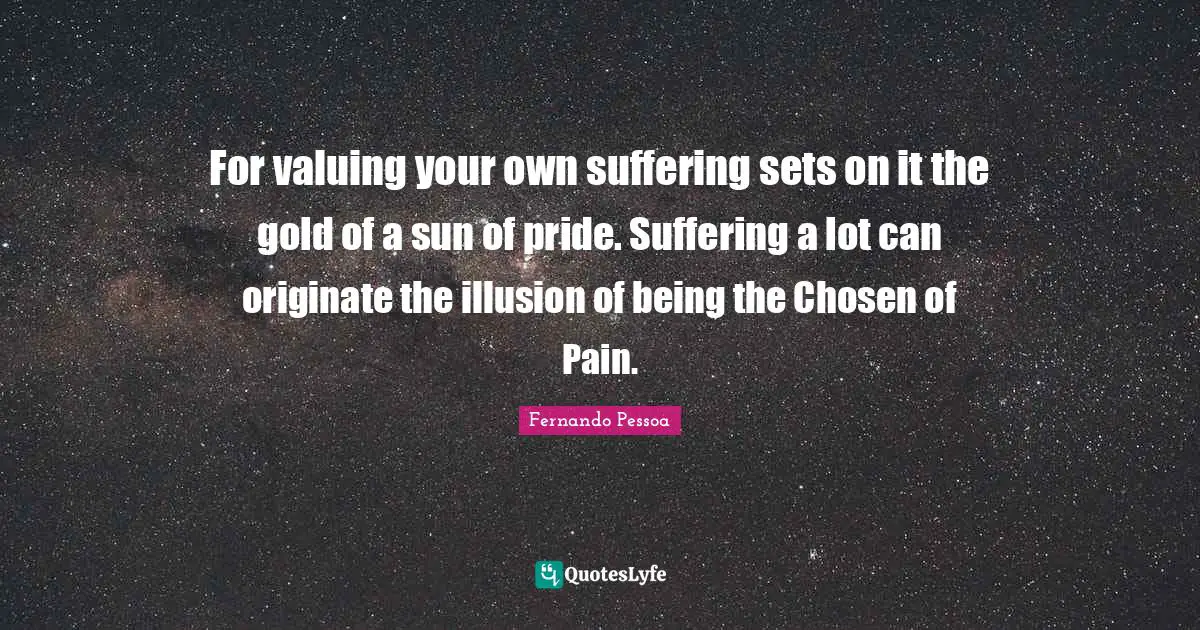 For valuing your own suffering sets on it the gold of a sun of pride. Suffering a lot can originate the illusion of being the Chosen of Pain.