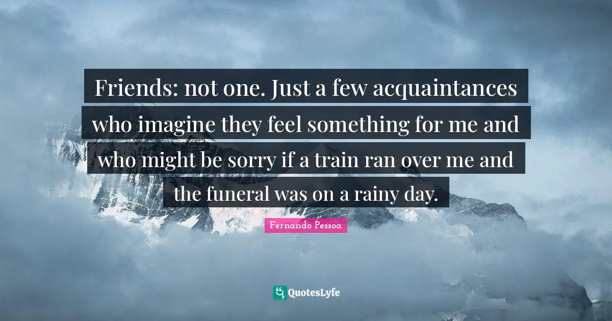 Friends: not one. Just a few acquaintances who imagine they feel something for me and who might be sorry if a train ran over me and the funeral was on a rainy day.
