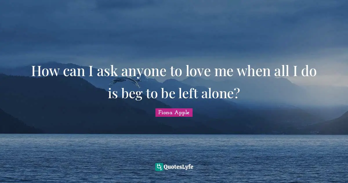 How can I ask anyone to love me when all I do is beg to be left alone?