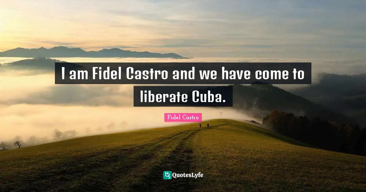 I am Fidel Castro and we have come to liberate Cuba.