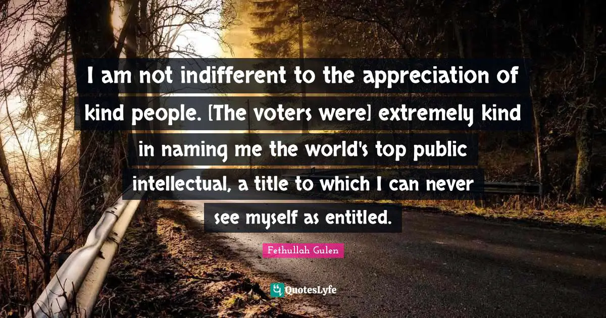 I am not indifferent to the appreciation of kind people. [The voters were] extremely kind in naming me the world's top public intellectual, a title to which I can never see myself as entitled.