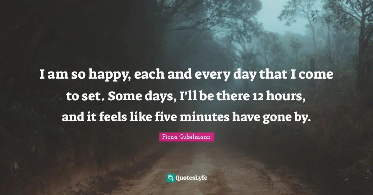 I am so happy, each and every day that I come to set. Some days, I'll be there 12 hours, and it feels like five minutes have gone by.