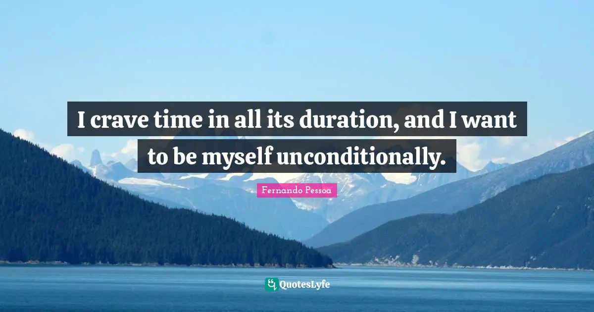I crave time in all its duration, and I want to be myself unconditionally.