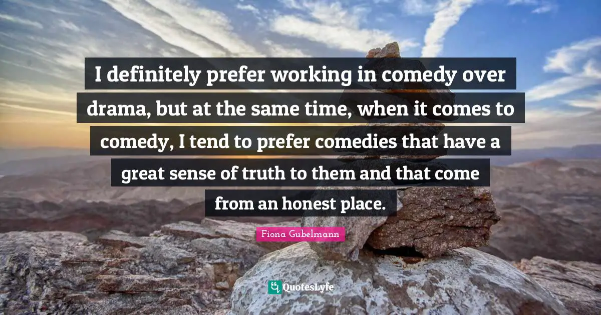 I definitely prefer working in comedy over drama, but at the same time, when it comes to comedy, I tend to prefer comedies that have a great sense of truth to them and that come from an honest place.