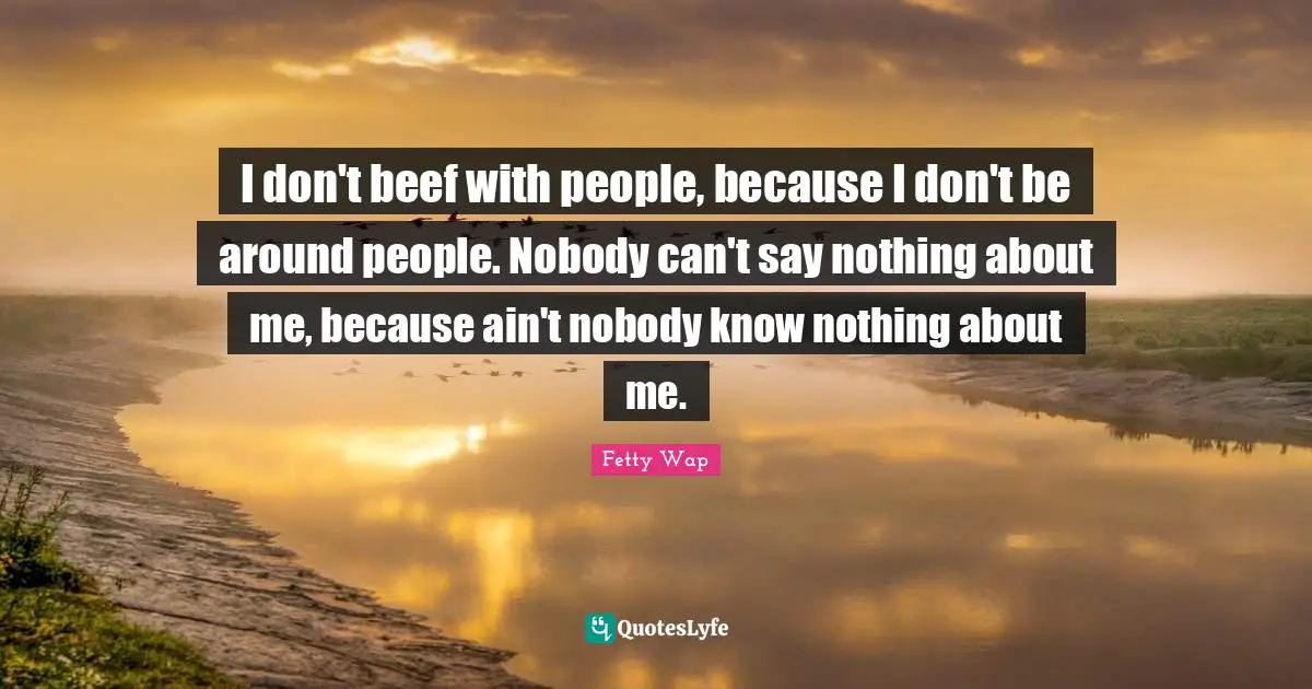 Fetty Wap Quotes: "I don't beef with people, because I don't be around people. Nobody can't say nothing about me, because ain't nobody know nothing about me."