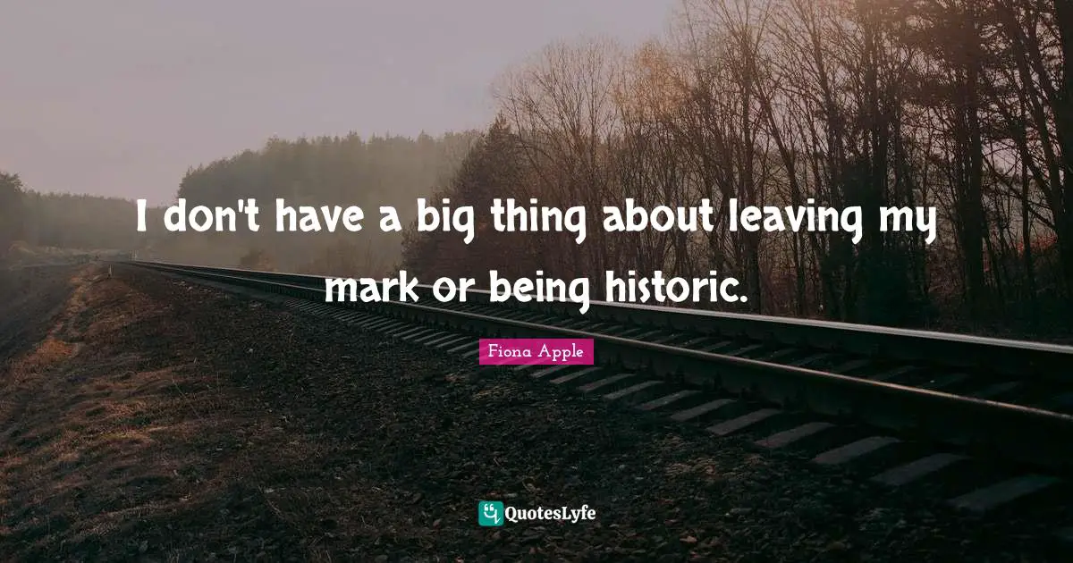 I don't have a big thing about leaving my mark or being historic.