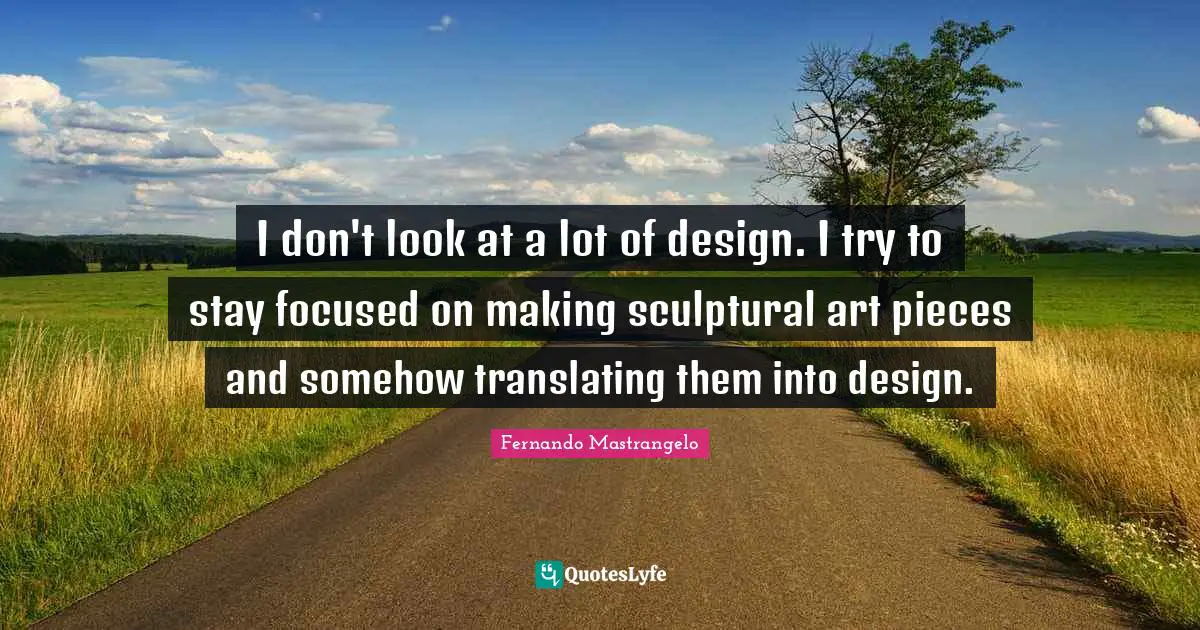 I don't look at a lot of design. I try to stay focused on making sculptural art pieces and somehow translating them into design.