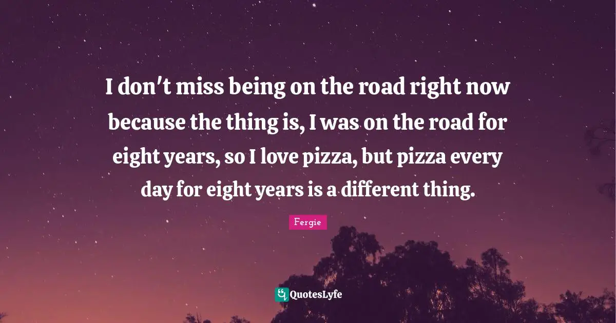 I don't miss being on the road right now because the thing is, I was on the road for eight years, so I love pizza, but pizza every day for eight years is a different thing.
