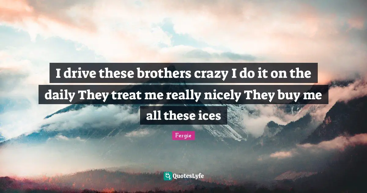 I drive these brothers crazy I do it on the daily They treat me really nicely They buy me all these ices