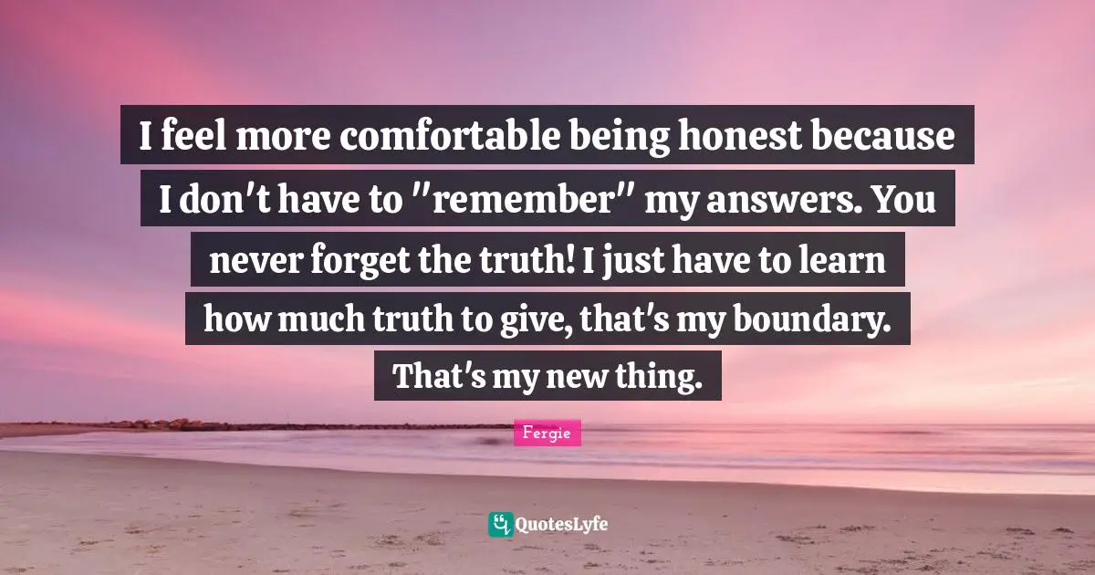 I feel more comfortable being honest because I don't have to "remember" my answers. You never forget the truth! I just have to learn how much truth to give, that's my boundary. That's my new thing.