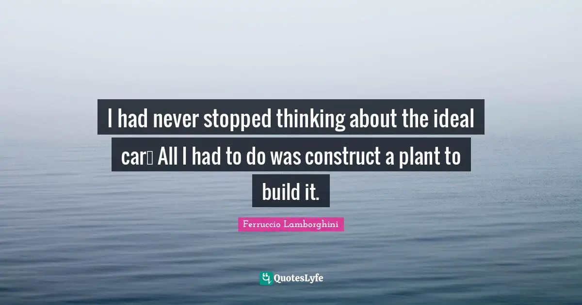 I had never stopped thinking about the ideal car… All I had to do was construct a plant to build it.
