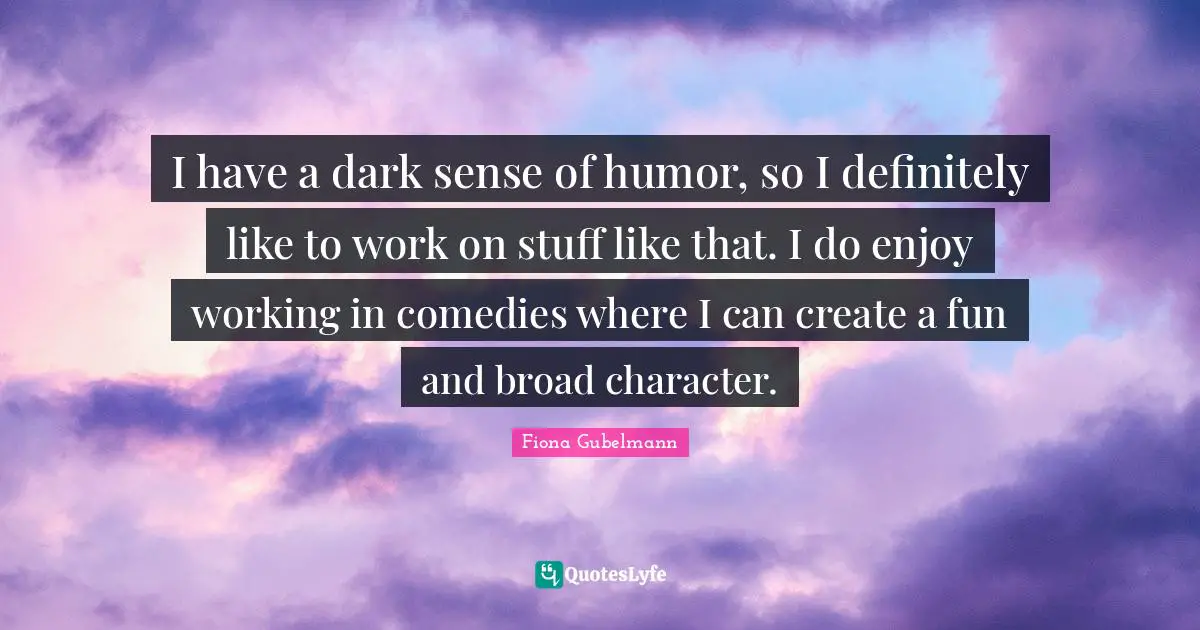 I have a dark sense of humor, so I definitely like to work on stuff like that. I do enjoy working in comedies where I can create a fun and broad character.
