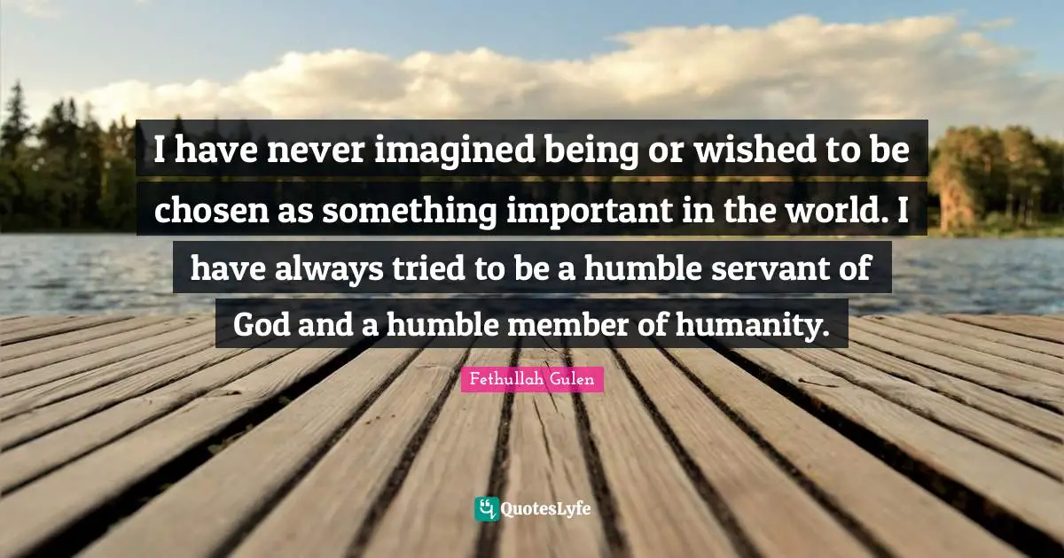 I have never imagined being or wished to be chosen as something important in the world. I have always tried to be a humble servant of God and a humble member of humanity.