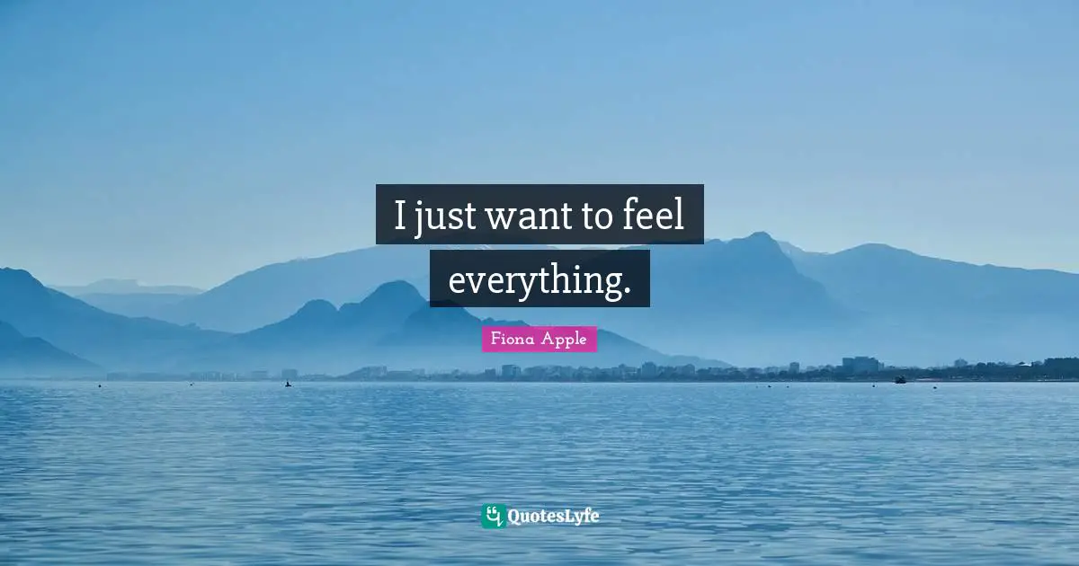 I just want to feel everything.