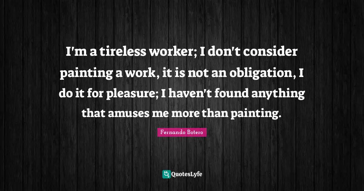 I'm a tireless worker; I don't consider painting a work, it is not an obligation, I do it for pleasure; I haven't found anything that amuses me more than painting.