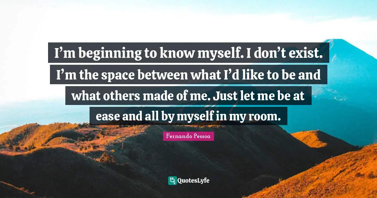 I’m beginning to know myself. I don’t exist. I’m the space between what I’d like to be and what others made of me. Just let me be at ease and all by myself in my room.