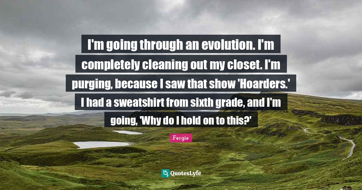 I'm going through an evolution. I'm completely cleaning out my closet. I'm purging, because I saw that show 'Hoarders.' I had a sweatshirt from sixth grade, and I'm going, 'Why do I hold on to this?'