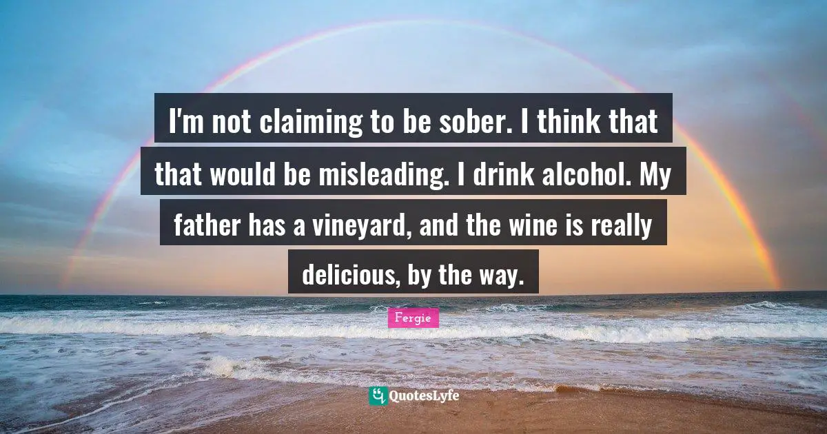 I'm not claiming to be sober. I think that that would be misleading. I drink alcohol. My father has a vineyard, and the wine is really delicious, by the way.