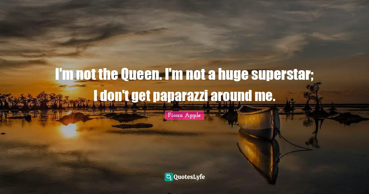 I'm not the Queen. I'm not a huge superstar; I don't get paparazzi around me.