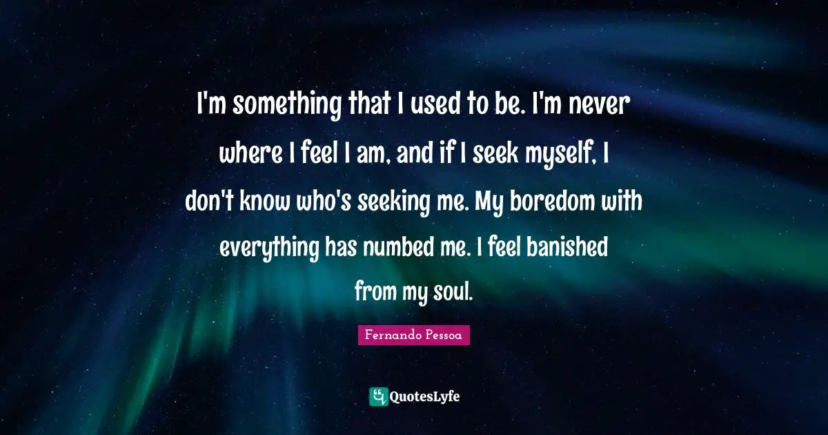 I'm something that I used to be. I'm never where I feel I am, and if I seek myself, I don't know who's seeking me. My boredom with everything has numbed me. I feel banished from my soul.