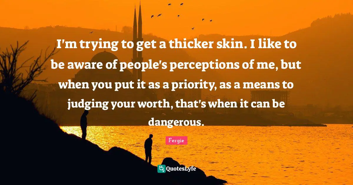 I'm trying to get a thicker skin. I like to be aware of people's perceptions of me, but when you put it as a priority, as a means to judging your worth, that's when it can be dangerous.