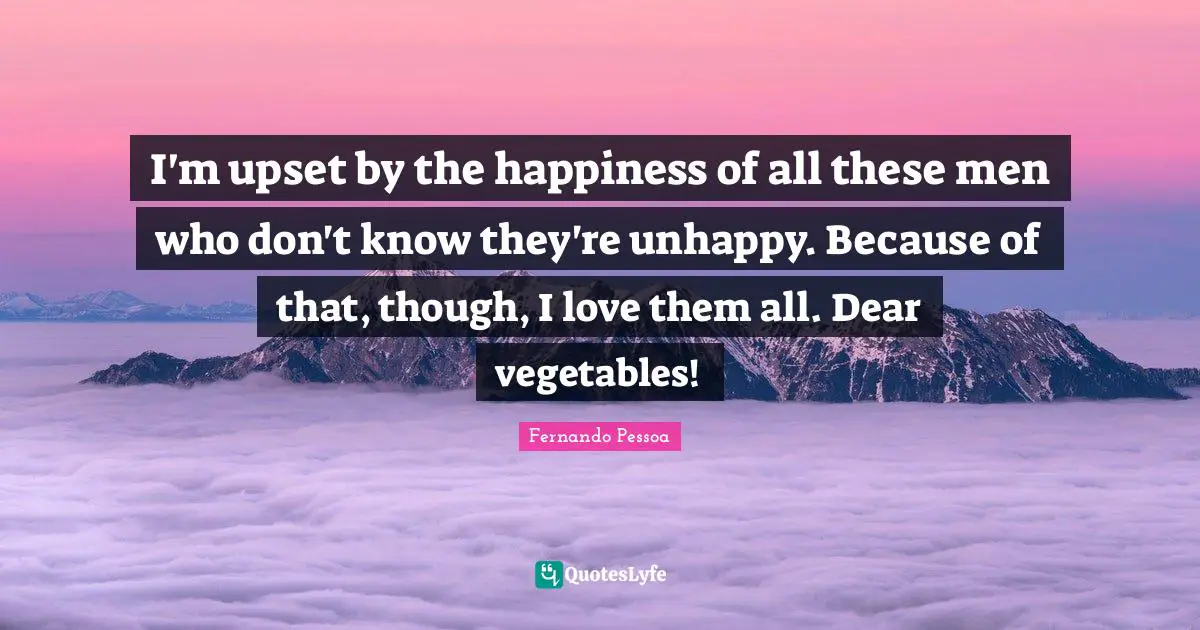 I'm upset by the happiness of all these men who don't know they're unhappy. Because of that, though, I love them all. Dear vegetables!