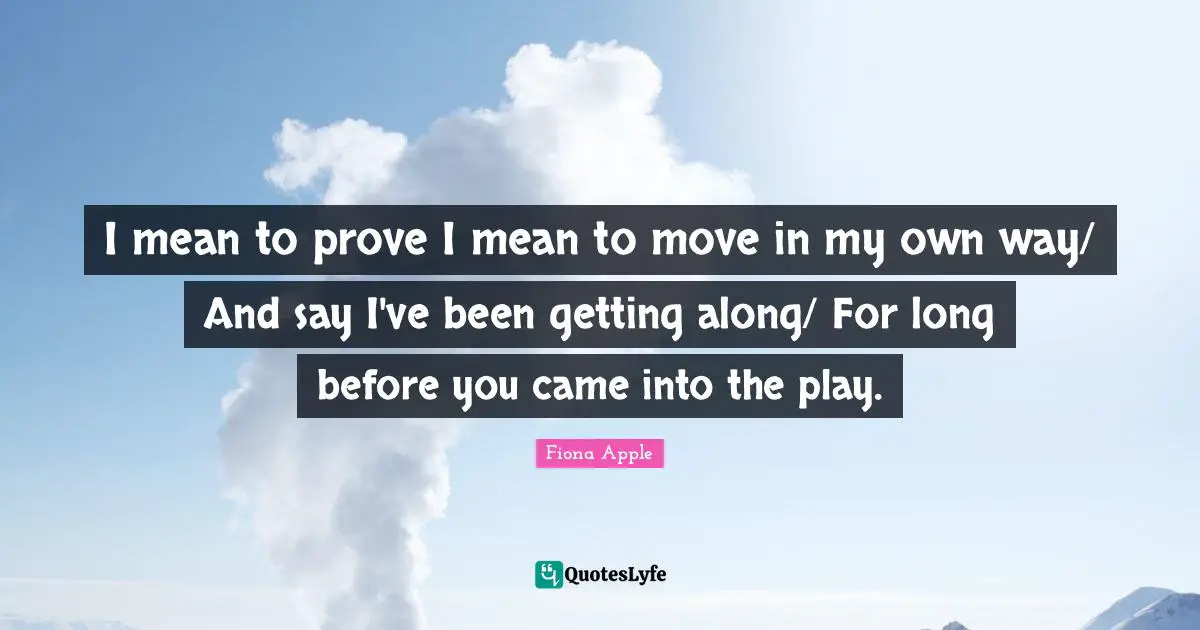 I mean to prove I mean to move in my own way/ And say I've been getting along/ For long before you came into the play.