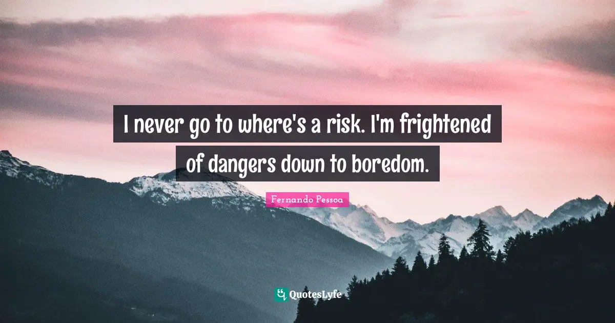 I never go to where's a risk. I'm frightened of dangers down to boredom.