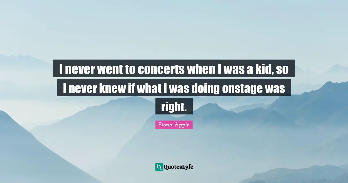 I never went to concerts when I was a kid, so I never knew if what I was doing onstage was right.