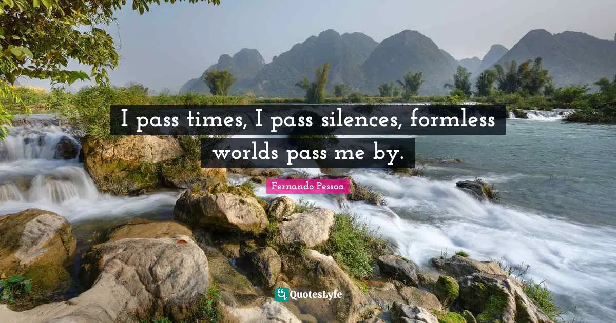 I pass times, I pass silences, formless worlds pass me by.