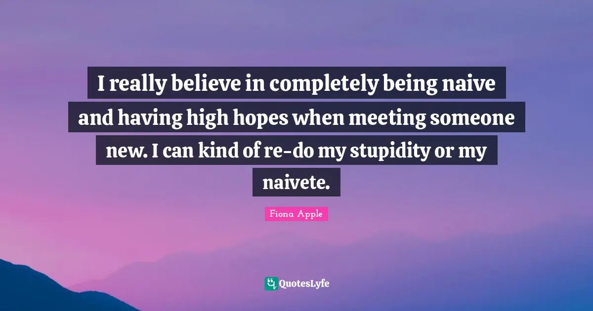 I really believe in completely being naive and having high hopes when meeting someone new. I can kind of re-do my stupidity or my naivete.