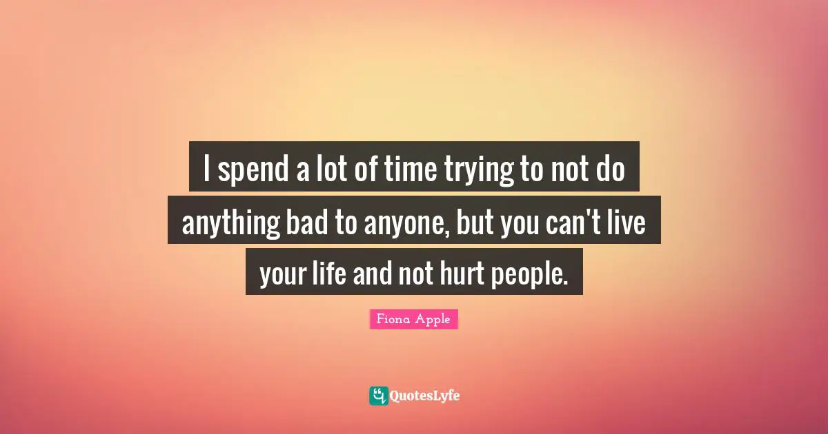 I spend a lot of time trying to not do anything bad to anyone, but you can't live your life and not hurt people.