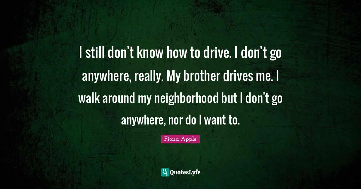 I still don't know how to drive. I don't go anywhere, really. My brother drives me. I walk around my neighborhood but I don't go anywhere, nor do I want to.