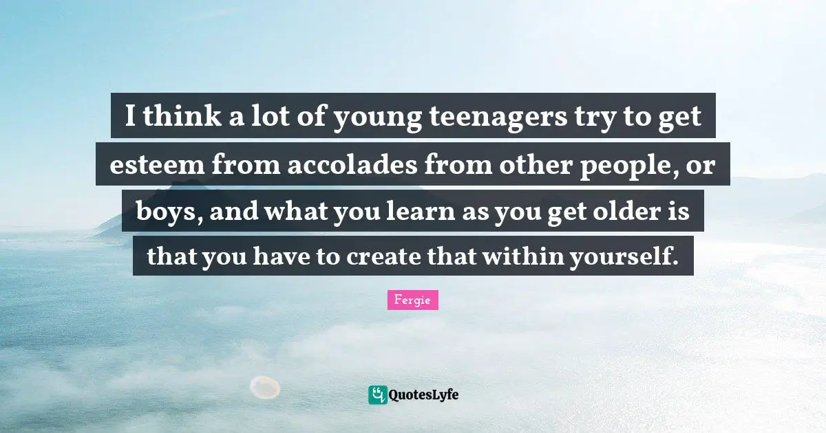 I think a lot of young teenagers try to get esteem from accolades from other people, or boys, and what you learn as you get older is that you have to create that within yourself.