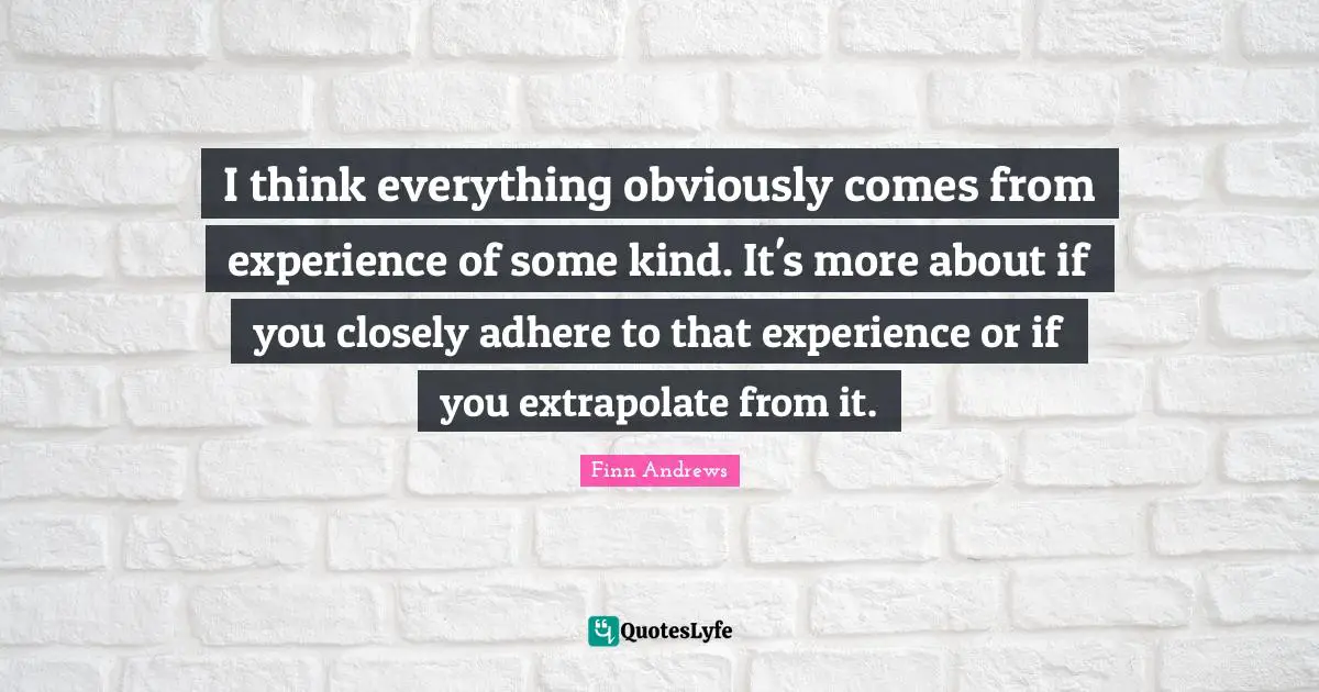 I think everything obviously comes from experience of some kind. It's more about if you closely adhere to that experience or if you extrapolate from it.
