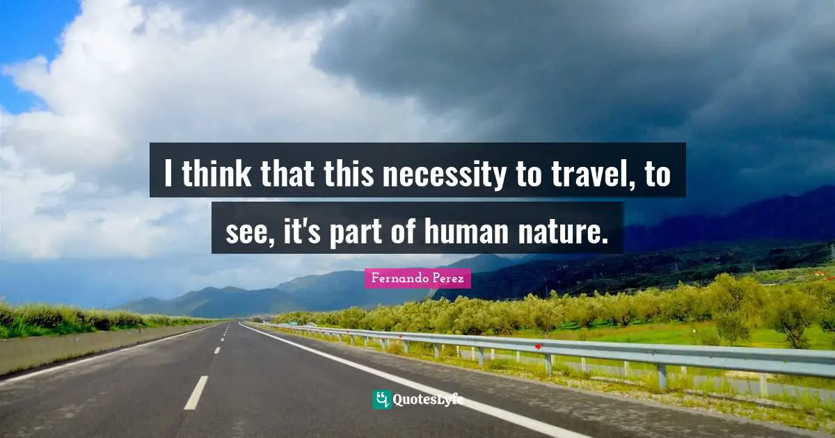 I think that this necessity to travel, to see, it's part of human nature.