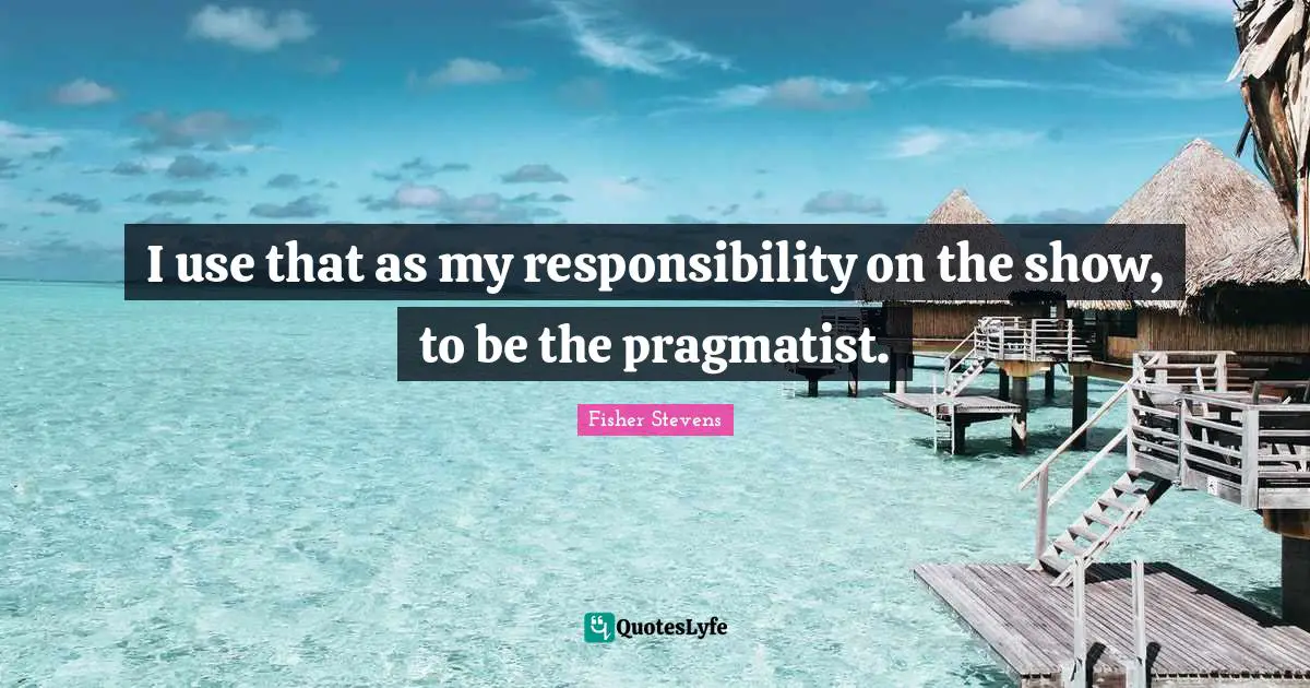 Pragmatists Quotes: "I use that as my responsibility on the show, to be the pragmatist."