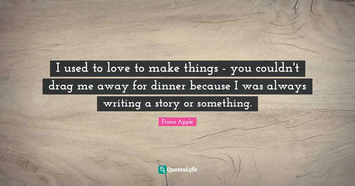 I used to love to make things - you couldn't drag me away for dinner because I was always writing a story or something.