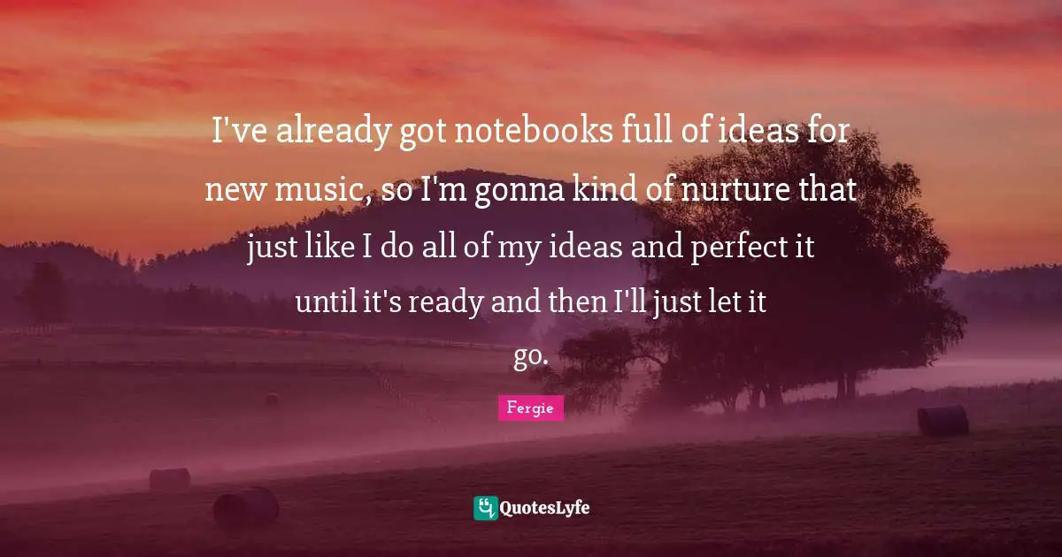 I've already got notebooks full of ideas for new music, so I'm gonna kind of nurture that just like I do all of my ideas and perfect it until it's ready and then I'll just let it go.