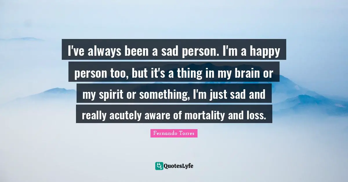 I've always been a sad person. I'm a happy person too, but it's a thing in my brain or my spirit or something, I'm just sad and really acutely aware of mortality and loss.
