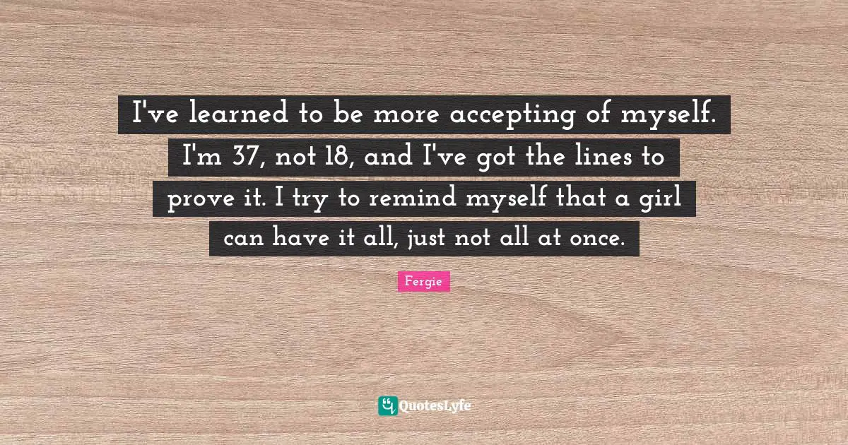 I've learned to be more accepting of myself. I'm 37, not 18, and I've got the lines to prove it. I try to remind myself that a girl can have it all, just not all at once.